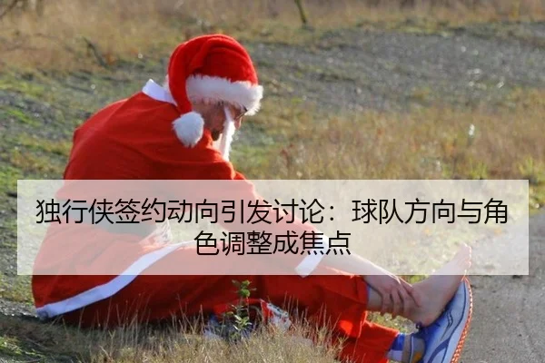 独行侠签约动向引发讨论：球队方向与角色调整成焦点